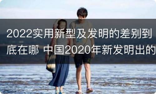 2022实用新型及发明的差别到底在哪 中国2020年新发明出的科技
