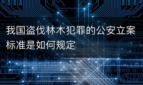 我国盗伐林木犯罪的公安立案标准是如何规定