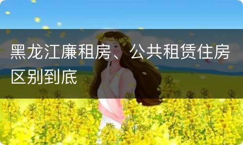黑龙江廉租房、公共租赁住房区别到底