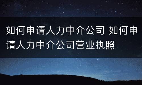 如何申请人力中介公司 如何申请人力中介公司营业执照