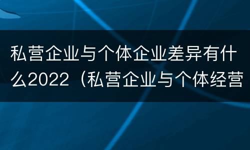 私营企业与个体企业差异有什么2022（私营企业与个体经营企业的区别）