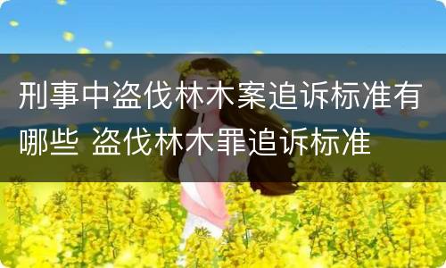 刑事中盗伐林木案追诉标准有哪些 盗伐林木罪追诉标准