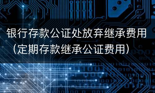 银行存款公证处放弃继承费用（定期存款继承公证费用）