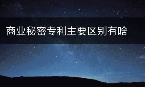 商业秘密专利主要区别有啥