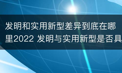 发明和实用新型差异到底在哪里2022 发明与实用新型是否具有实用性