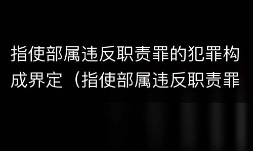 指使部属违反职责罪的犯罪构成界定（指使部属违反职责罪,部属承担什么责任）