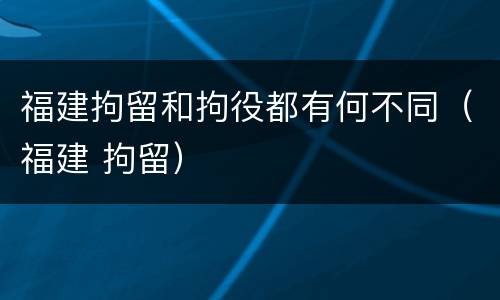 福建拘留和拘役都有何不同（福建 拘留）
