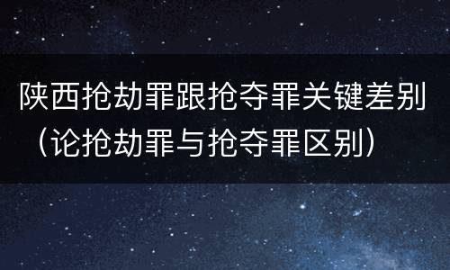 陕西抢劫罪跟抢夺罪关键差别（论抢劫罪与抢夺罪区别）