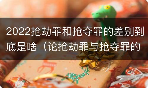 2022抢劫罪和抢夺罪的差别到底是啥（论抢劫罪与抢夺罪的界限）