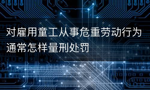 对雇用童工从事危重劳动行为通常怎样量刑处罚