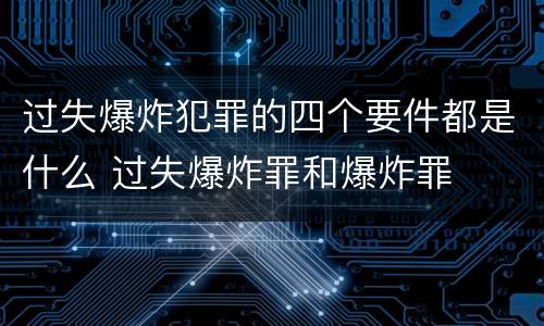过失爆炸犯罪的四个要件都是什么 过失爆炸罪和爆炸罪