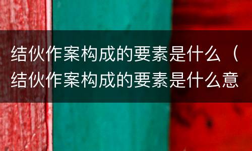 结伙作案构成的要素是什么（结伙作案构成的要素是什么意思）