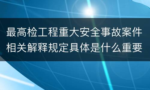 最高检工程重大安全事故案件相关解释规定具体是什么重要内容