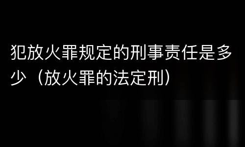 犯放火罪规定的刑事责任是多少（放火罪的法定刑）