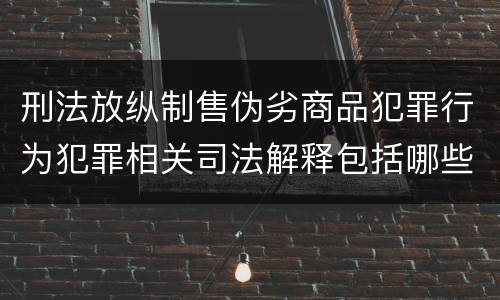 刑法放纵制售伪劣商品犯罪行为犯罪相关司法解释包括哪些重要内容