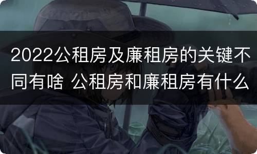 2022公租房及廉租房的关键不同有啥 公租房和廉租房有什么区别?用户可以住一辈子吗?