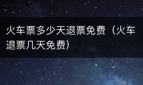 火车票多少天退票免费（火车退票几天免费）