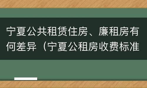 宁夏公共租赁住房、廉租房有何差异（宁夏公租房收费标准）