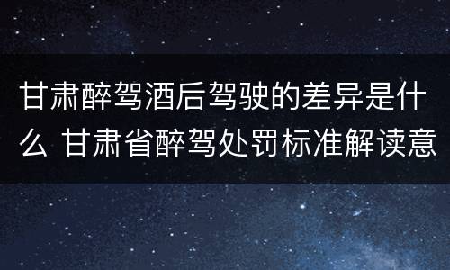 甘肃醉驾酒后驾驶的差异是什么 甘肃省醉驾处罚标准解读意见