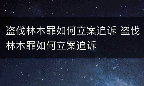 盗伐林木罪如何立案追诉 盗伐林木罪如何立案追诉