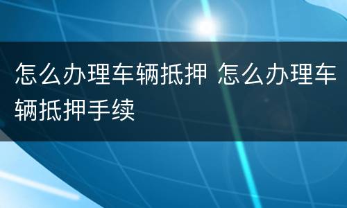 怎么办理车辆抵押 怎么办理车辆抵押手续