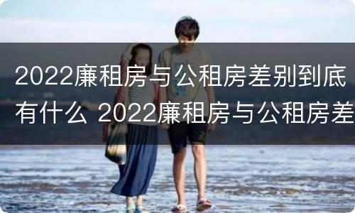 2022廉租房与公租房差别到底有什么 2022廉租房与公租房差别到底有什么不同