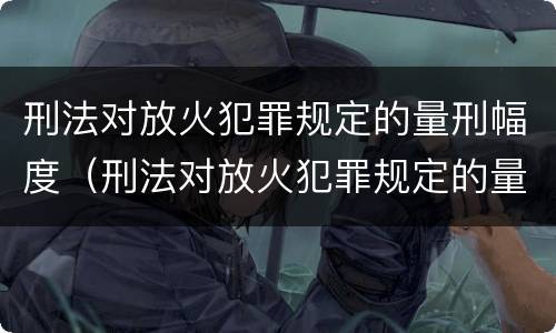 刑法对放火犯罪规定的量刑幅度（刑法对放火犯罪规定的量刑幅度是多少）