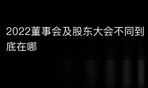 2022董事会及股东大会不同到底在哪