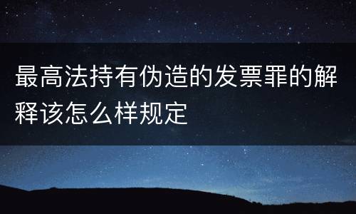 最高法持有伪造的发票罪的解释该怎么样规定