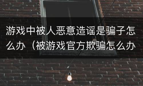 游戏中被人恶意造谣是骗子怎么办（被游戏官方欺骗怎么办）