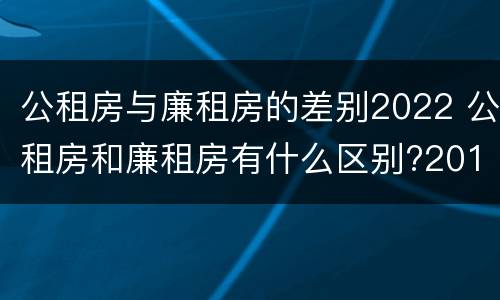 公租房与廉租房的差别2022 公租房和廉租房有什么区别?2019年的