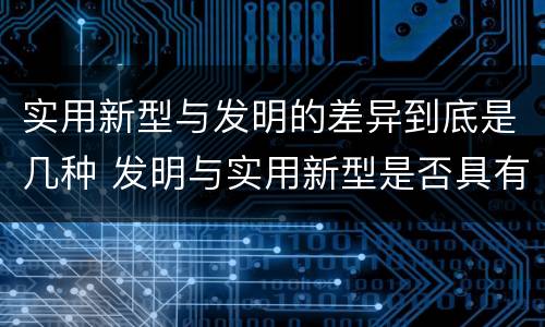 实用新型与发明的差异到底是几种 发明与实用新型是否具有实用性