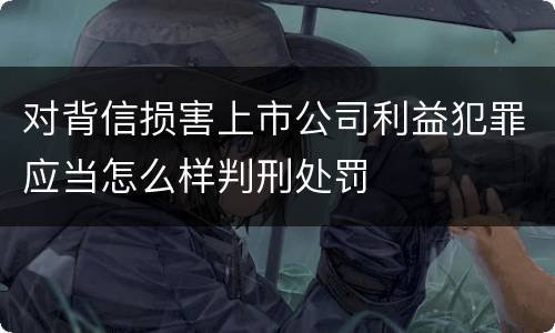 对背信损害上市公司利益犯罪应当怎么样判刑处罚