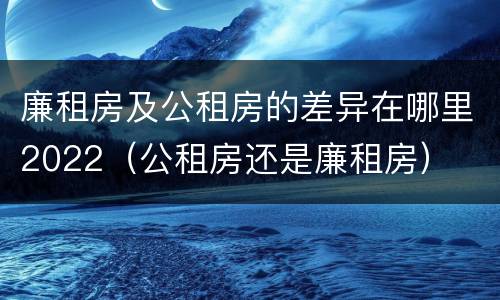 廉租房及公租房的差异在哪里2022（公租房还是廉租房）