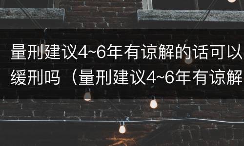 量刑建议4~6年有谅解的话可以缓刑吗（量刑建议4~6年有谅解的话可以缓刑吗）