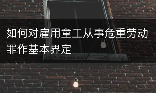 如何对雇用童工从事危重劳动罪作基本界定