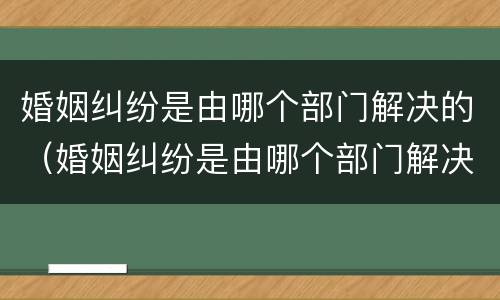 婚姻纠纷是由哪个部门解决的（婚姻纠纷是由哪个部门解决的呢）