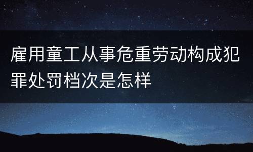雇用童工从事危重劳动构成犯罪处罚档次是怎样