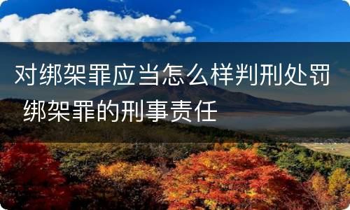 对绑架罪应当怎么样判刑处罚 绑架罪的刑事责任