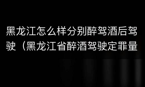 黑龙江怎么样分别醉驾酒后驾驶（黑龙江省醉酒驾驶定罪量刑标准）