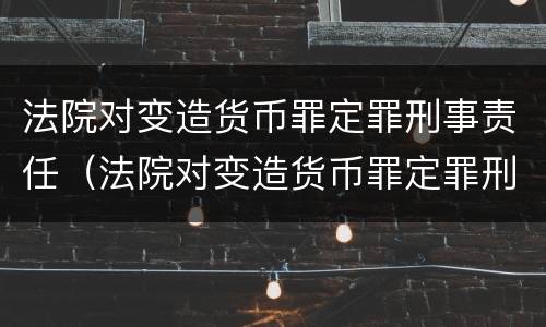 法院对变造货币罪定罪刑事责任（法院对变造货币罪定罪刑事责任的规定）