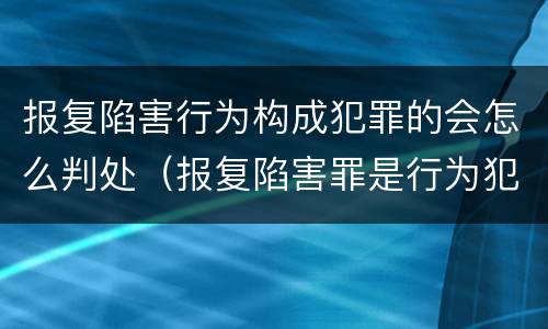 报复陷害行为构成犯罪的会怎么判处（报复陷害罪是行为犯吗）