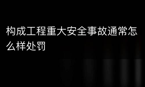 构成工程重大安全事故通常怎么样处罚