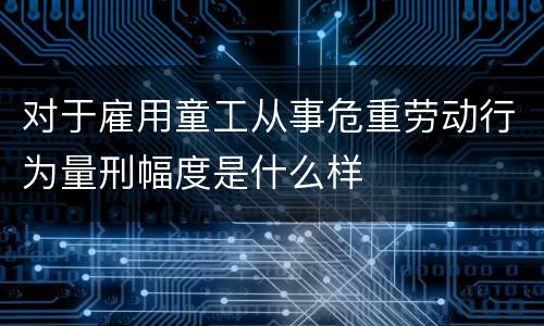 对于雇用童工从事危重劳动行为量刑幅度是什么样