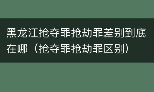 黑龙江抢夺罪抢劫罪差别到底在哪（抢夺罪抢劫罪区别）