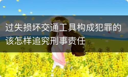 过失损坏交通工具构成犯罪的该怎样追究刑事责任
