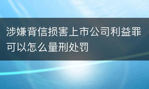 涉嫌背信损害上市公司利益罪可以怎么量刑处罚