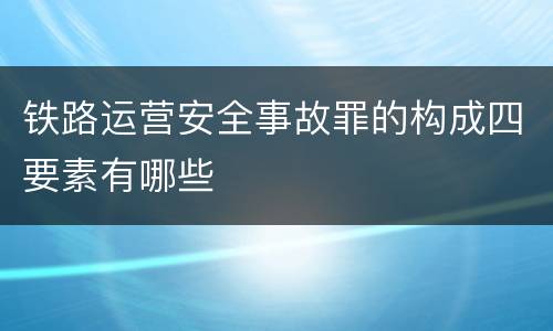 铁路运营安全事故罪的构成四要素有哪些