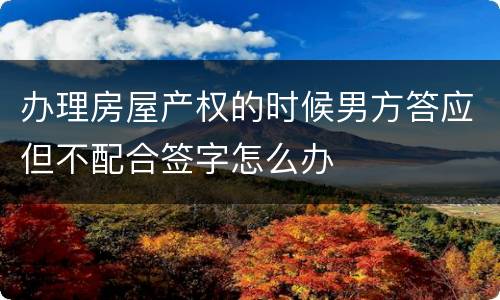 办理房屋产权的时候男方答应但不配合签字怎么办