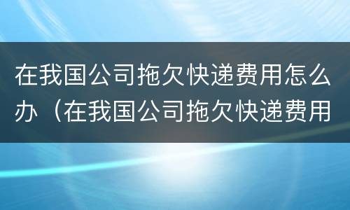 在我国公司拖欠快递费用怎么办（在我国公司拖欠快递费用怎么办理）